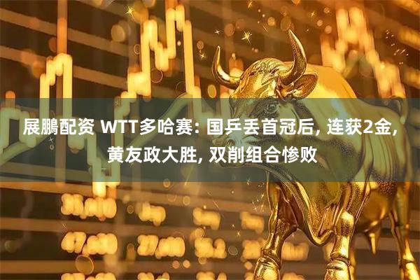 展鵬配资 WTT多哈赛: 国乒丢首冠后, 连获2金, 黄友政大胜, 双削组合惨败