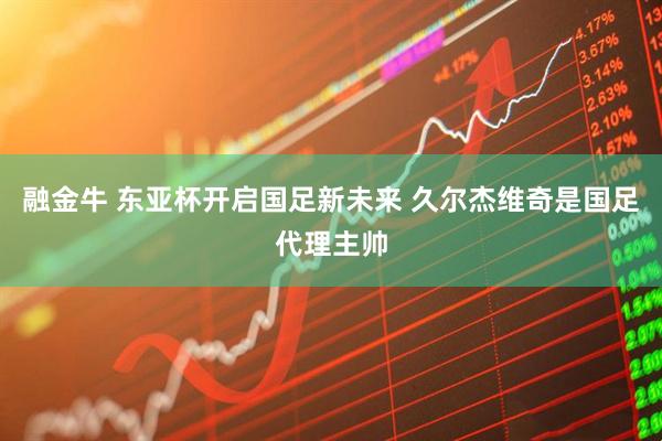 融金牛 东亚杯开启国足新未来 久尔杰维奇是国足代理主帅