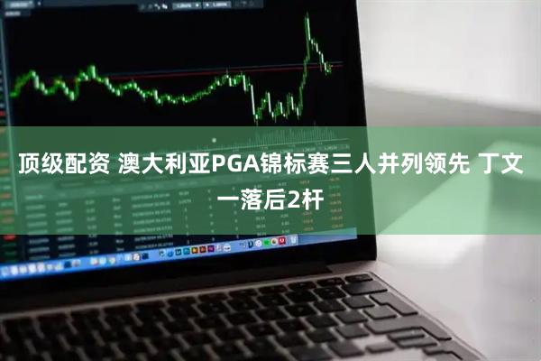 顶级配资 澳大利亚PGA锦标赛三人并列领先 丁文一落后2杆