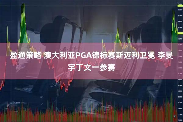 盈通策略 澳大利亚PGA锦标赛斯迈利卫冕 李旻宇丁文一参赛