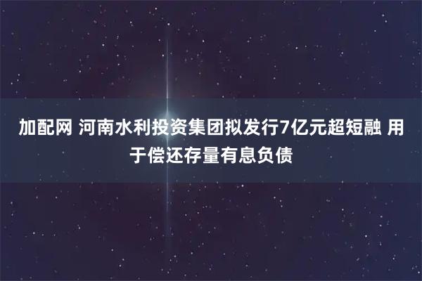 加配网 河南水利投资集团拟发行7亿元超短融 用于偿还存量有息负债