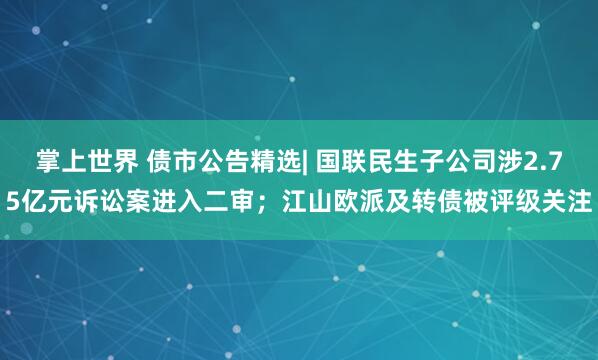 掌上世界 债市公告精选| 国联民生子公司涉2.75亿元诉讼案进入二审；江山欧派及转债被评级关注