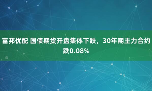 富邦优配 国债期货开盘集体下跌，30年期主力合约跌0.08%