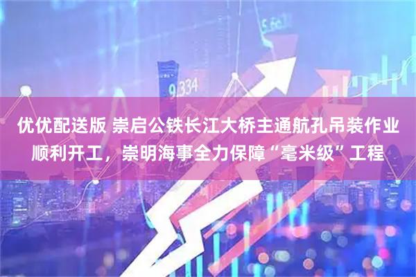 优优配送版 崇启公铁长江大桥主通航孔吊装作业顺利开工，崇明海事全力保障“毫米级”工程