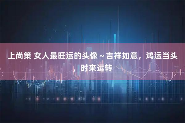 上尚策 女人最旺运的头像～吉祥如意，鸿运当头，时来运转