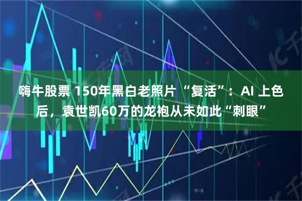 嗨牛股票 150年黑白老照片 “复活”：AI 上色后，袁世凯60万的龙袍从未如此“刺眼”