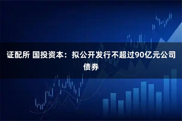 证配所 国投资本：拟公开发行不超过90亿元公司债券