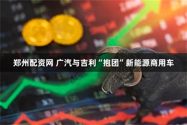 郑州配资网 广汽与吉利“抱团”新能源商用车