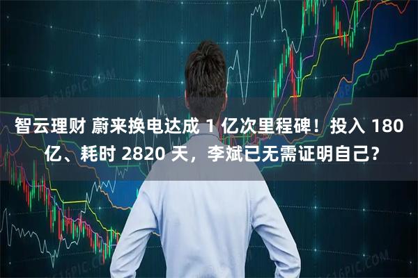 智云理财 蔚来换电达成 1 亿次里程碑！投入 180 亿、耗时 2820 天，李斌已无需证明自己？
