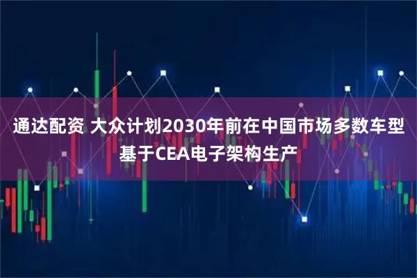 通达配资 大众计划2030年前在中国市场多数车型基于CEA电子架构生产