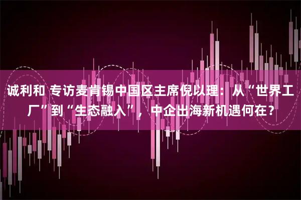 诚利和 专访麦肯锡中国区主席倪以理：从“世界工厂”到“生态融入”，中企出海新机遇何在？