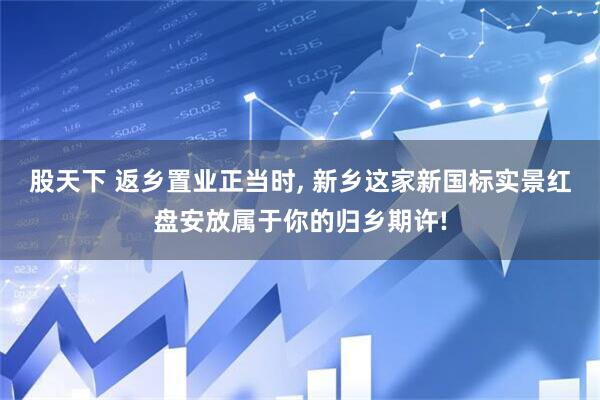 股天下 返乡置业正当时, 新乡这家新国标实景红盘安放属于你的归乡期许!
