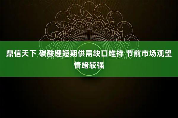 鼎信天下 碳酸锂短期供需缺口维持 节前市场观望情绪较强