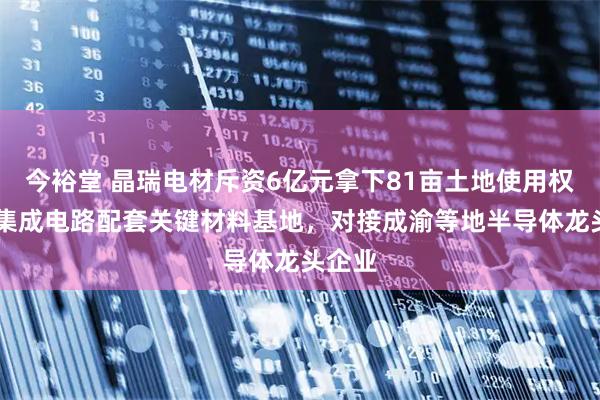 今裕堂 晶瑞电材斥资6亿元拿下81亩土地使用权 拟建集成电路配套关键材料基地，对接成渝等地半导体龙头企业