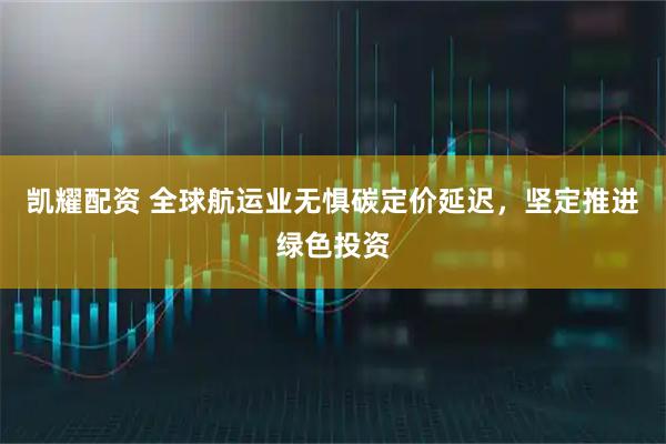 凯耀配资 全球航运业无惧碳定价延迟，坚定推进绿色投资