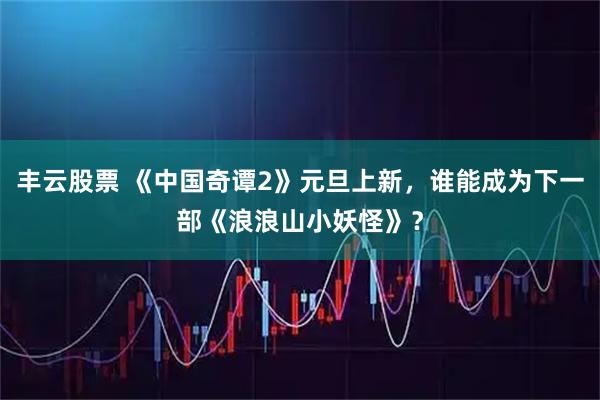 丰云股票 《中国奇谭2》元旦上新，谁能成为下一部《浪浪山小妖怪》？