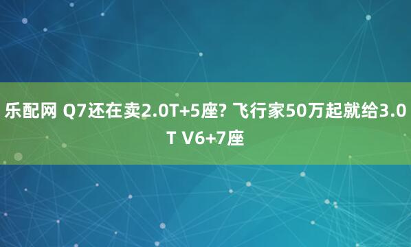 乐配网 Q7还在卖2.0T+5座? 飞行家50万起就给3.0T V6+7座