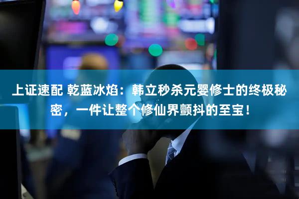 上证速配 乾蓝冰焰：韩立秒杀元婴修士的终极秘密，一件让整个修仙界颤抖的至宝！