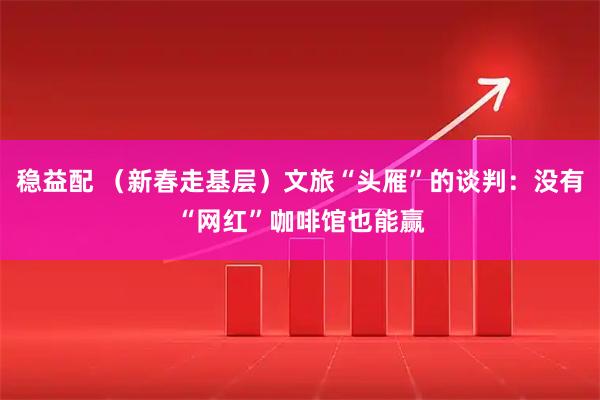 稳益配 （新春走基层）文旅“头雁”的谈判：没有“网红”咖啡馆也能赢