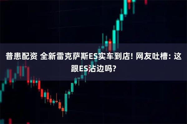 普患配资 全新雷克萨斯ES实车到店! 网友吐槽: 这跟ES沾边吗?