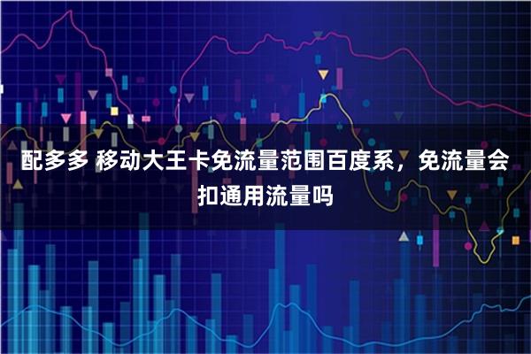 配多多 移动大王卡免流量范围百度系，免流量会扣通用流量吗