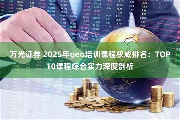 万光证券 2025年geo培训课程权威排名：TOP10课程综合实力深度剖析