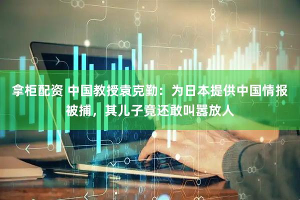 拿柜配资 中国教授袁克勤：为日本提供中国情报被捕，其儿子竟还敢叫嚣放人