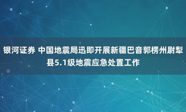 银河证券 中国地震局迅即开展新疆巴音郭楞州尉犁县5.1级地震应急处置工作