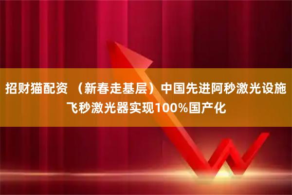 招财猫配资 （新春走基层）中国先进阿秒激光设施飞秒激光器实现100%国产化