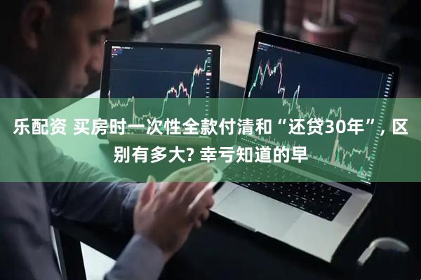 乐配资 买房时一次性全款付清和“还贷30年”, 区别有多大? 幸亏知道的早