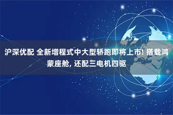 沪深优配 全新增程式中大型轿跑即将上市! 搭载鸿蒙座舱, 还配三电机四驱