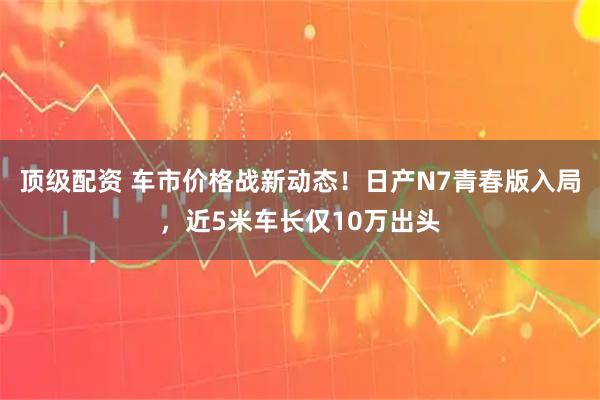 顶级配资 车市价格战新动态！日产N7青春版入局，近5米车长仅10万出头