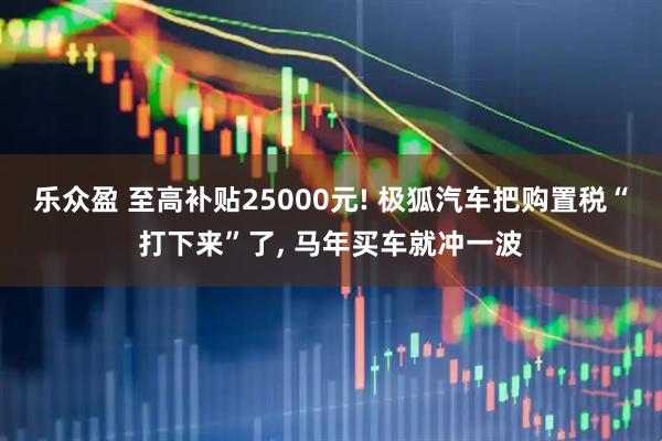 乐众盈 至高补贴25000元! 极狐汽车把购置税“打下来”了, 马年买车就冲一波