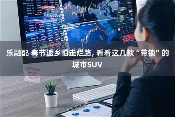 乐融配 春节返乡怕走烂路, 看看这几款“带锁”的城市SUV
