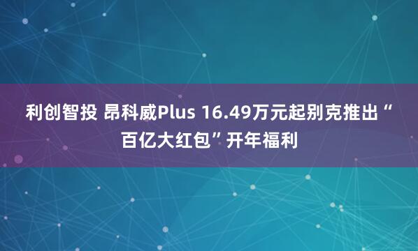 利创智投 昂科威Plus 16.49万元起别克推出“百亿大红包”开年福利