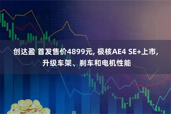 创达盈 首发售价4899元, 极核AE4 SE+上市, 升级车架、刹车和电机性能