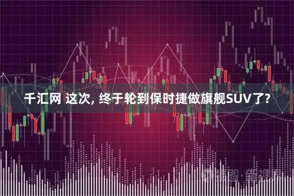 千汇网 这次, 终于轮到保时捷做旗舰SUV了?