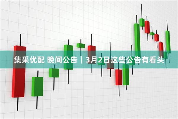集采优配 晚间公告｜3月2日这些公告有看头