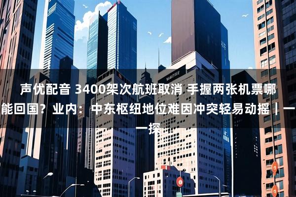 声优配音 3400架次航班取消 手握两张机票哪张能回国？业内：中东枢纽地位难因冲突轻易动摇｜一探
