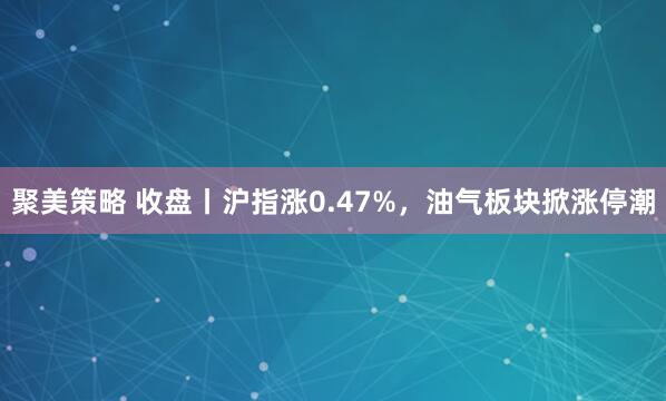 聚美策略 收盘丨沪指涨0.47%，油气板块掀涨停潮