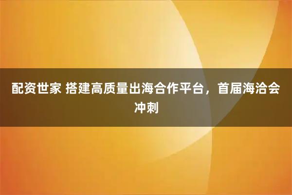 配资世家 搭建高质量出海合作平台，首届海洽会冲刺