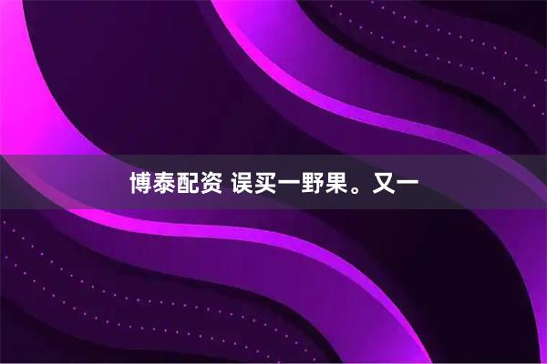 博泰配资 误买一野果。又一
