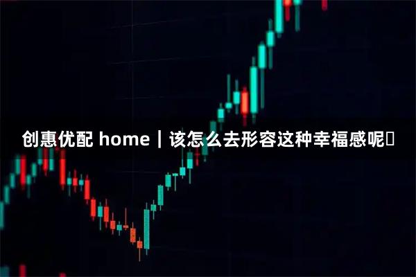 创惠优配 home｜该怎么去形容这种幸福感呢✨