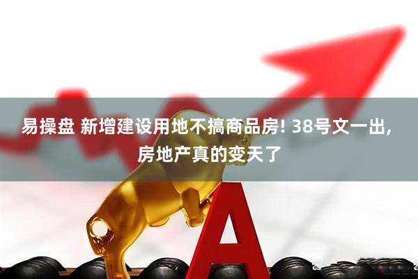 易操盘 新增建设用地不搞商品房! 38号文一出, 房地产真的变天了