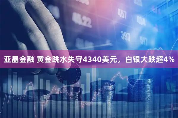 亚晶金融 黄金跳水失守4340美元，白银大跌超4%