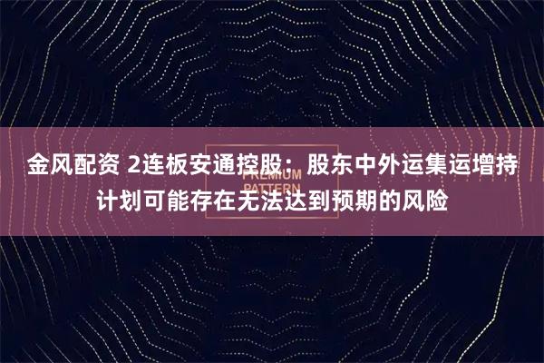金风配资 2连板安通控股：股东中外运集运增持计划可能存在无法达到预期的风险