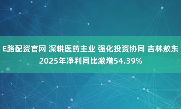 E路配资官网 深耕医药主业 强化投资协同 吉林敖东2025年净利同比激增54.39%