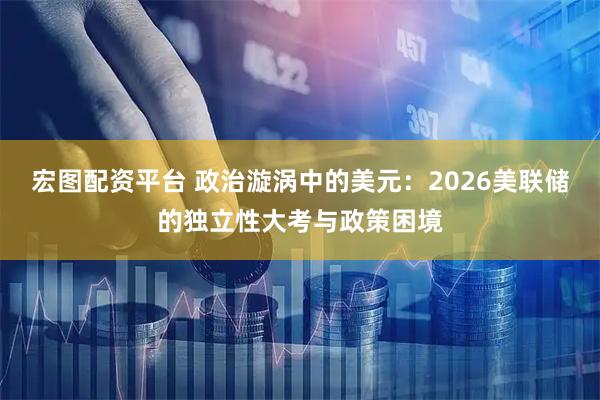 宏图配资平台 政治漩涡中的美元：2026美联储的独立性大考与政策困境