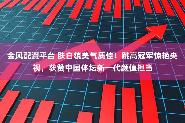 金风配资平台 肤白貌美气质佳！跳高冠军惊艳央视，获赞中国体坛新一代颜值担当