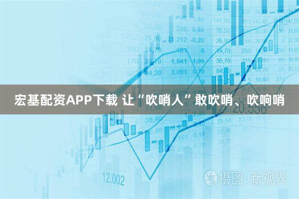 宏基配资APP下载 让“吹哨人”敢吹哨、吹响哨